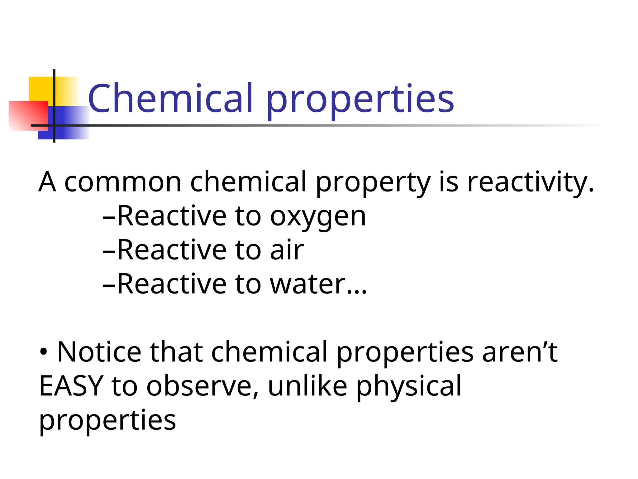 Chemical properties
A common chemical property is reactivity.
–Reactive to oxygen
–Reactive to air
–Reactive to water…
• Notice that chemical properties aren’t
EASY to observe, unlike physical
properties
 