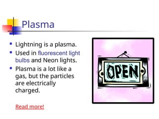Plasma
 Lightning is a plasma.
 Used in fluorescent light
bulbs and Neon lights.
 Plasma is a lot like a
gas, but the particles
are electrically
charged.
Read more!
 