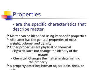 Properties
- are the specific characteristics that
describe matter
 Matter can be identified using its specific properties
 All matter has the general properties of mass,
weight, volume, and density
 Other properties are physical or chemical
– Physical: Does not change the identity of the
matter
– Chemical: Changes the matter in determining
the property
 A property describes how an object looks, feels, or
 