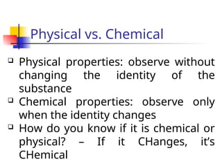 Physical vs. Chemical
 Physical properties: observe without
changing the identity of the
substance
 Chemical properties: observe only
when the identity changes
 How do you know if it is chemical or
physical? – If it CHanges, it’s
CHemical
 
