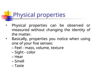 Physical properties
• Physical properties can be observed or
measured without changing the identity of
the matter.
• Basically, properties you notice when using
one of your five senses:
– Feel - mass, volume, texture
– Sight - color
– Hear
– Smell
– Taste
 