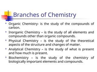 Branches of Chemistry
 Organic Chemistry- is the study of the compounds of
carbon.
 Inorganic Chemistry – is the study of all elements and
compounds other than organic compounds.
 Physical Chemistry – is the study of the theoretical
aspects of the structure and changes of matter.
 Analytical Chemistry – is the study of what is present
and how much is present.
 Biochemistry – is the study of the chemistry of
biologically important elements and compounds.
 