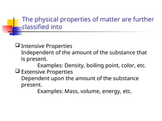 The physical properties of matter are further
classified into
 Intensive Properties
Independent of the amount of the substance that
is present.
Examples: Density, boiling point, color, etc.
 Extensive Properties
Dependent upon the amount of the substance
present.
Examples: Mass, volume, energy, etc.
 
