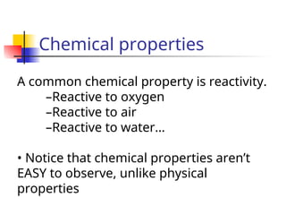 Chemical properties
A common chemical property is reactivity.
–Reactive to oxygen
–Reactive to air
–Reactive to water…
• Notice that chemical properties aren’t
EASY to observe, unlike physical
properties
 