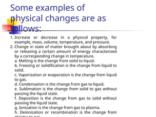 1. Increase or decrease in a physical property, for
example, mass, volume, temperature, and pressure.
2. Change in state of matter brought about by absorbing
or releasing a certain amount of energy characterized
by a corresponding change in temperature.
a. Melting is the change from solid to liquid.
b. Freezing or solidification is the change from liquid to
solid.
c. Vaporization or evaporation is the change from liquid
to gas.
d. Condensation is the change from gas to liquid.
e. Sublimation is the change from solid to gas without
passing the liquid state.
f. Deposition is the change from gas to solid without
passing the liquid state.
g. Ionization is the change from gas to plasma.
h. Deionization or recombination is the change from
Some examples of
physical changes are as
follows:
 