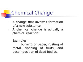 Chemical Change
- A change that involves formation
of a new substance.
- A chemical change is actually a
chemical reaction.
Examples:
burning of paper, rusting of
metal, ripening of fruits, and
decomposition of dead bodies.
 
