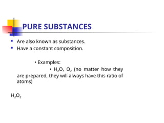 PURE SUBSTANCES
 Are also known as substances.
 Have a constant composition.
• Examples:
• H2O, O2 (no matter how they
are prepared, they will always have this ratio of
atoms)
H2O2
 
