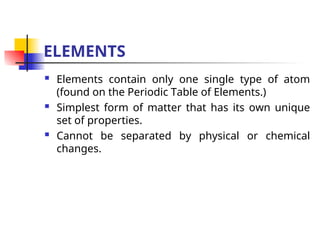 ELEMENTS
 Elements contain only one single type of atom
(found on the Periodic Table of Elements.)
 Simplest form of matter that has its own unique
set of properties.
 Cannot be separated by physical or chemical
changes.
 