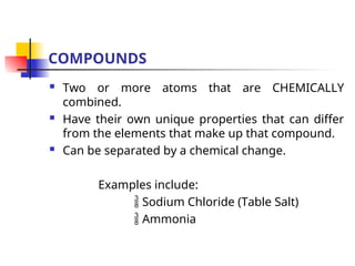 COMPOUNDS
 Two or more atoms that are CHEMICALLY
combined.
 Have their own unique properties that can differ
from the elements that make up that compound.
 Can be separated by a chemical change.
Examples include:
 Sodium Chloride (Table Salt)
 Ammonia
 
