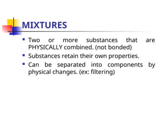 MIXTURES
 Two or more substances that are
PHYSICALLY combined. (not bonded)
 Substances retain their own properties.
 Can be separated into components by
physical changes. (ex: filtering)
 
