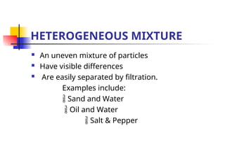 HETEROGENEOUS MIXTURE
 An uneven mixture of particles
 Have visible differences
 Are easily separated by filtration.
Examples include:
 Sand and Water
 Oil and Water
 Salt & Pepper
 