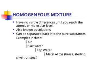 HOMOGENEOUS MIXTURE
 Have no visible differences until you reach the
atomic or molecular level.
 Also known as solutions
 Can be separated back into the pure substances
Examples include:
 Air
 Salt water
 Tap Water
 Metal Alloys (brass, sterling
silver, or steel)
 