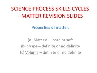 SCIENCE PROCESS SKILLS CYCLES
– MATTER REVISION SLIDES
Properties of matter:
(a) Material – hard or soft
(b) Shape – definite or no definite
(c) Volume – definite or no definite
 