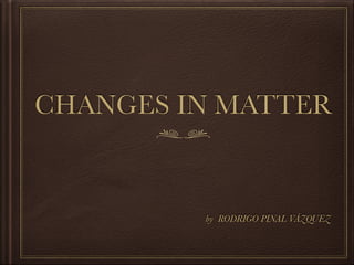 CHANGES IN MATTER
by RODRIGO PINAL VÁZQUEZ
 