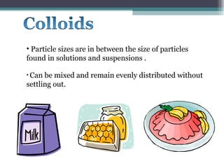 Particle sizes are in between the size of particles found in solutions and suspensions . Can be mixed and remain evenly distributed without settling out. 