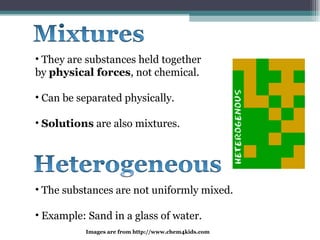 They are substances held together by  physical forces , not chemical. Can be separated physically. Solutions  are also mixtures. The substances are not uniformly mixed. Example: Sand in a glass of water. Images are from http://www.chem4kids.com  