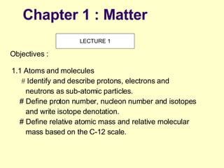Chapter 1 : Matter 1.1 Atoms and molecules # I dentify and describe protons, electrons and neutrons as sub-atomic particles.  # Define proton number, nucleon number and isotopes and write isotope denotation. # Define relative atomic mass and relative molecular mass based on the C-12 scale. Objectives : LECTURE 1 
