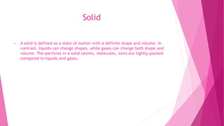 Solid
• A solid is defined as a state of matter with a definite shape and volume. In
contrast, liquids can change shapes, while gases can change both shape and
volume. The particles in a solid (atoms, molecules, ions) are tightly-packed
compared to liquids and gases.
 