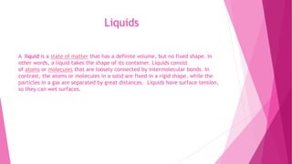 Liquids
A liquid is a state of matter that has a definite volume, but no fixed shape. In
other words, a liquid takes the shape of its container. Liquids consist
of atoms or molecules that are loosely connected by intermolecular bonds. In
contrast, the atoms or molecules in a solid are fixed in a rigid shape, while the
particles in a gas are separated by great distances. Liquids have surface tension,
so they can wet surfaces.
 