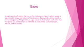 Gases
A gas is a state of matter that has no fixed volume or shape. In other words, a
gas takes the shape and volume of its container. Gases condense into liquids or
ionize into plasma. The particles in a gas are more distant from each other than
in liquids. Gas particles may be elements or compounds. Example oxygen,
helium, carbon dioxide.
 