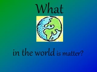 What
in the worldis matter?
 