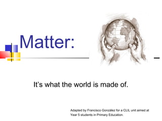 Matter: 
It’s what the world is made of. 
Adapted by Francisco González for a CLIL unit aimed at 
Year 5 students in Primary Education. 
 