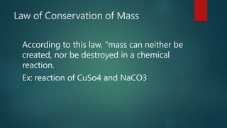 Law of Conservation of Mass
According to this law, “mass can neither be
created, nor be destroyed in a chemical
reaction.
Ex: reaction of CuSo4 and NaCO3
 