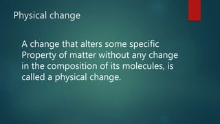 Physical change
A change that alters some specific
Property of matter without any change
in the composition of its molecules, is
called a physical change.
 