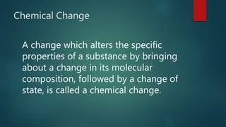 Chemical Change
A change which alters the specific
properties of a substance by bringing
about a change in its molecular
composition, followed by a change of
state, is called a chemical change.
 