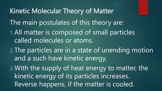 Kinetic Molecular Theory of Matter
The main postulates of this theory are:
1.All matter is composed of small particles
called molecules or atoms.
2.The particles are in a state of unending motion
and a such have kinetic energy.
3.With the supply of heat energy to matter, the
kinetic energy of its particles increases.
Reverse happens, if the matter is cooled.
 