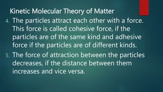 Kinetic Molecular Theory of Matter
4. The particles attract each other with a force.
This force is called cohesive force, if the
particles are of the same kind and adhesive
force if the particles are of different kinds.
5. The force of attraction between the particles
decreases, if the distance between them
increases and vice versa.
 