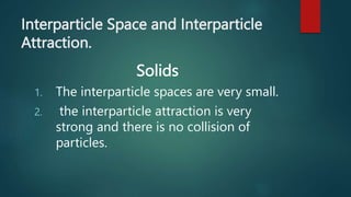 Interparticle Space and Interparticle
Attraction.
Solids
1. The interparticle spaces are very small.
2. the interparticle attraction is very
strong and there is no collision of
particles.
 