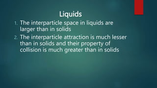 Liquids
1. The interparticle space in liquids are
larger than in solids
2. The interparticle attraction is much lesser
than in solids and their property of
collision is much greater than in solids
 