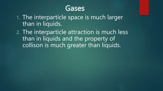 Gases
1. The interparticle space is much larger
than in liquids.
2. The interparticle attraction is much less
than in liquids and the property of
collison is much greater than liquids.
 