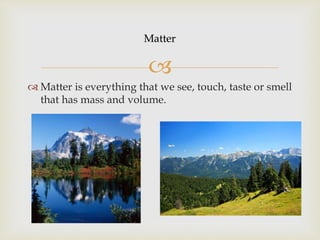 Matter
Matter is everything that we see, touch, taste or smell
that has mass and volume.