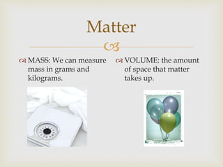 Matter
MASS: We can measure
mass in grams and
kilograms.
VOLUME: the amount
of space that matter
takes up.