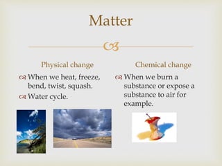 Matter
Physical change
When we heat, freeze,
bend, twist, squash.
Water cycle.
Chemical change
When we burn a
substance or expose a
substance to air for
example.