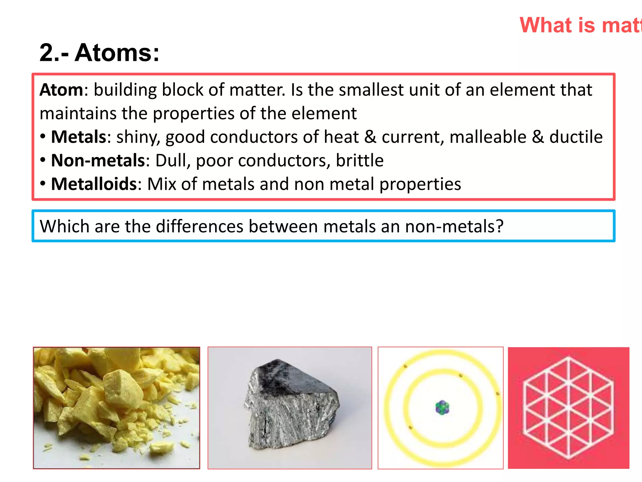 P: 555.123.4568 F: 555.123.4567
123 West Main Street, New York,
NY 10001
www.rightcare.com|
2.- Atoms:
Atom: building block of matter. Is the smallest unit of an element that
maintains the properties of the element
• Metals: shiny, good conductors of heat & current, malleable & ductile
• Non-metals: Dull, poor conductors, brittle
• Metalloids: Mix of metals and non metal properties
What is matt
Which are the differences between metals an non-metals?
 
