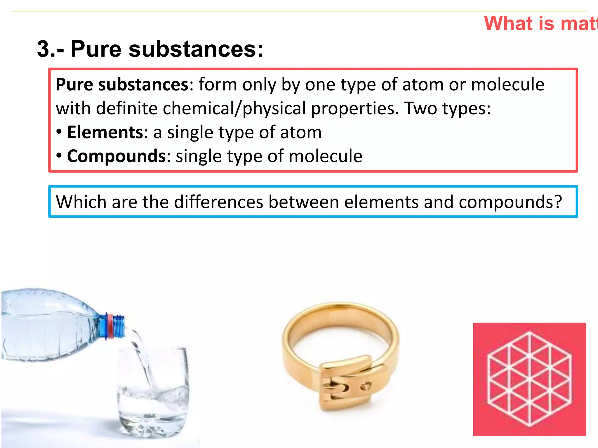 P: 555.123.4568 F: 555.123.4567
123 West Main Street, New York,
NY 10001
www.rightcare.com|
3.- Pure substances:
Pure substances: form only by one type of atom or molecule
with definite chemical/physical properties. Two types:
• Elements: a single type of atom
• Compounds: single type of molecule
What is matt
Which are the differences between elements and compounds?
 
