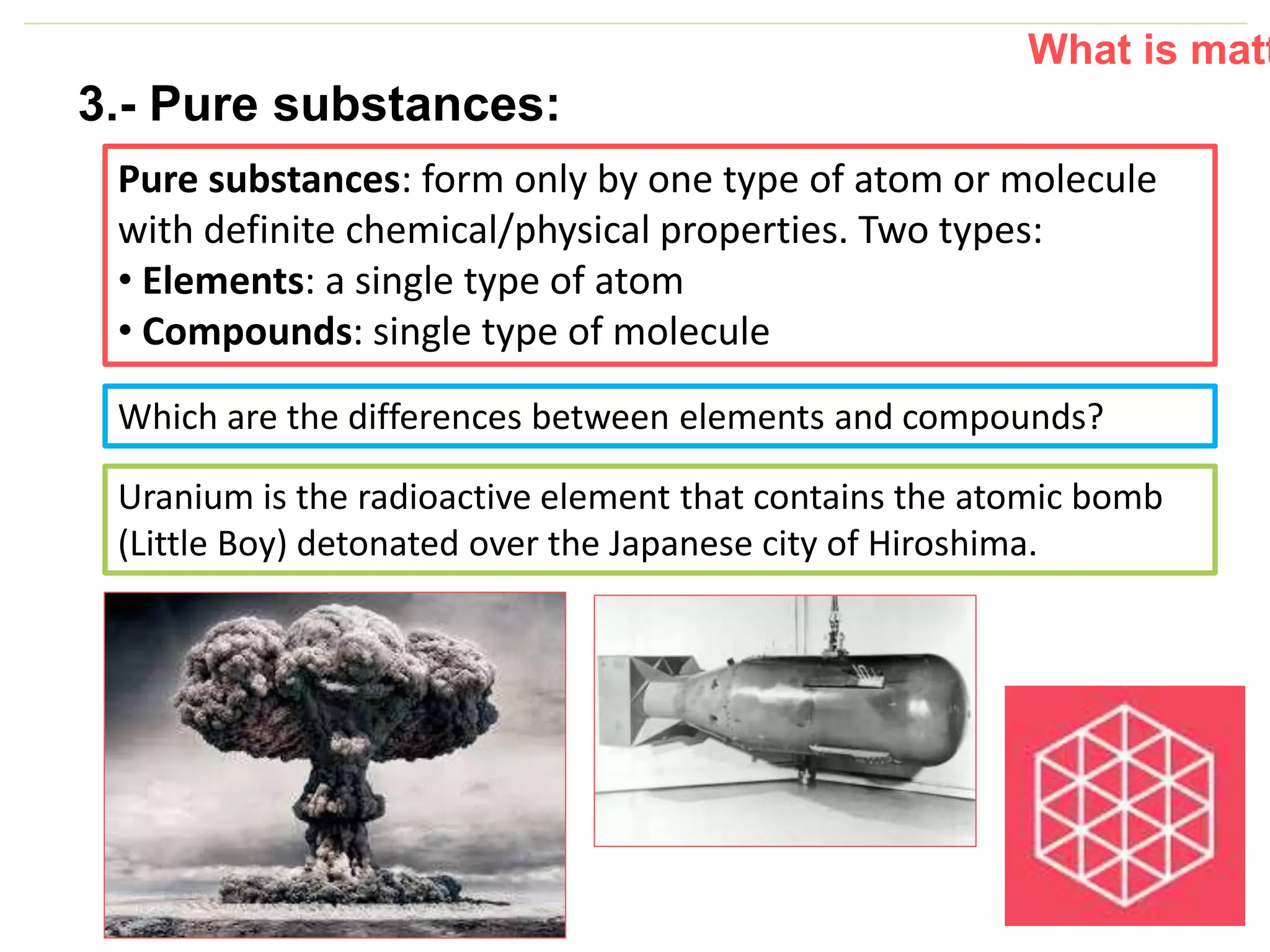 P: 555.123.4568 F: 555.123.4567
123 West Main Street, New York,
NY 10001
www.rightcare.com|
3.- Pure substances:
Pure substances: form only by one type of atom or molecule
with definite chemical/physical properties. Two types:
• Elements: a single type of atom
• Compounds: single type of molecule
What is matt
Which are the differences between elements and compounds?
Uranium is the radioactive element that contains the atomic bomb
(Little Boy) detonated over the Japanese city of Hiroshima.
 