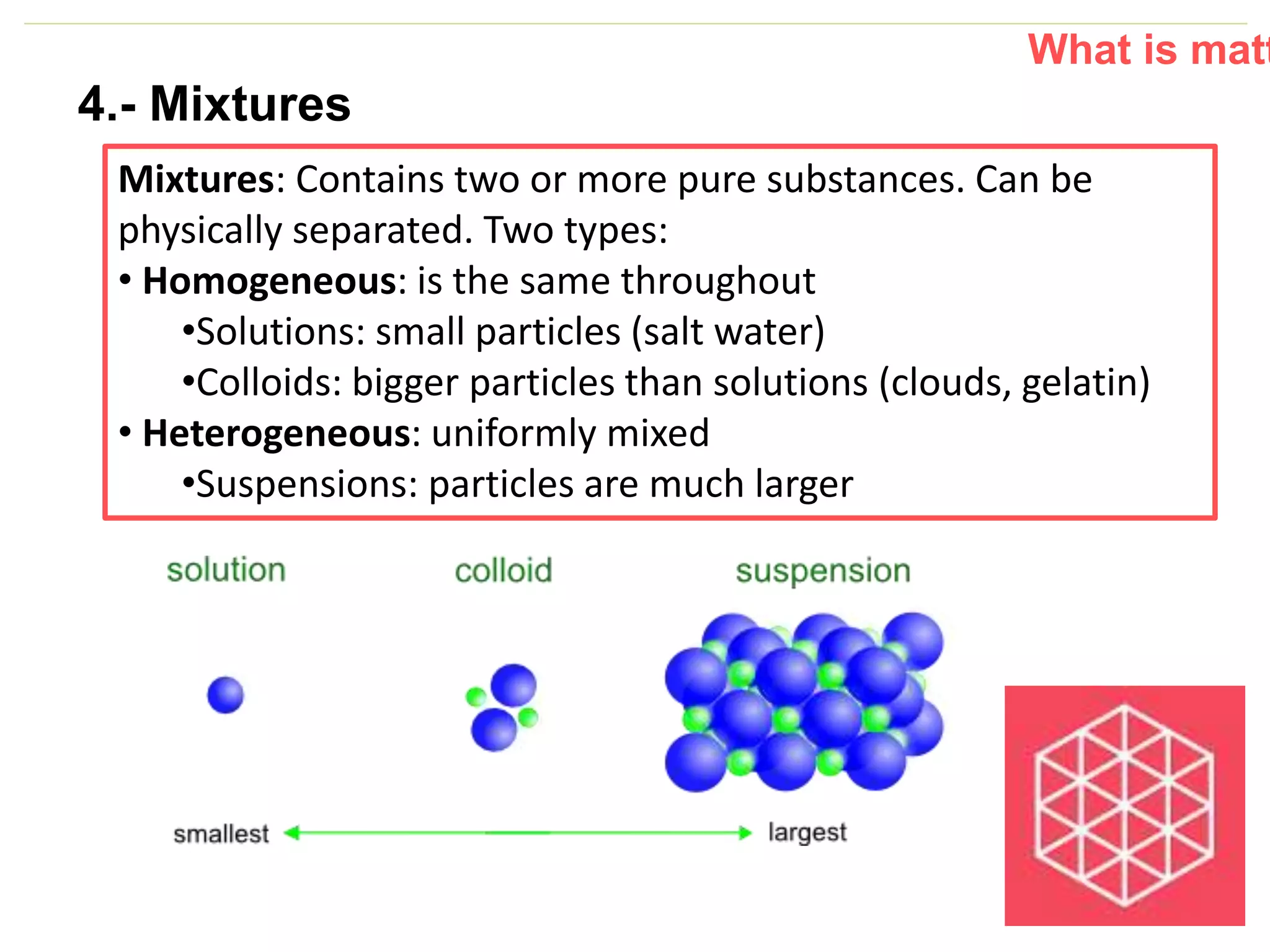 P: 555.123.4568 F: 555.123.4567
123 West Main Street, New York,
NY 10001
www.rightcare.com|
4.- Mixtures
Mixtures: Contains two or more pure substances. Can be
physically separated. Two types:
• Homogeneous: is the same throughout
•Solutions: small particles (salt water)
•Colloids: bigger particles than solutions (clouds, gelatin)
• Heterogeneous: uniformly mixed
•Suspensions: particles are much larger
What is matt
 