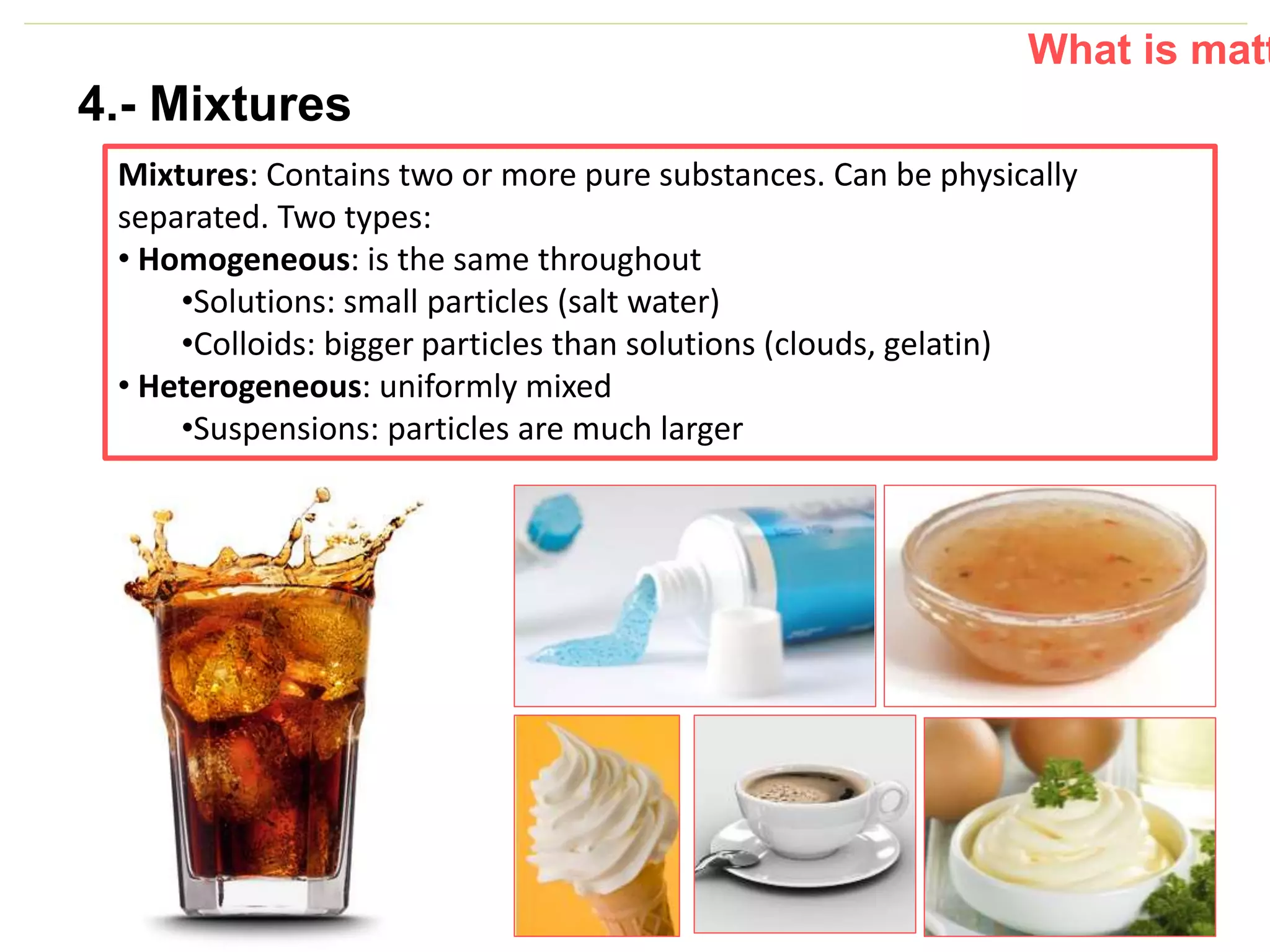P: 555.123.4568 F: 555.123.4567
123 West Main Street, New York,
NY 10001
www.rightcare.com|
4.- Mixtures
Mixtures: Contains two or more pure substances. Can be physically
separated. Two types:
• Homogeneous: is the same throughout
•Solutions: small particles (salt water)
•Colloids: bigger particles than solutions (clouds, gelatin)
• Heterogeneous: uniformly mixed
•Suspensions: particles are much larger
What is matt
 