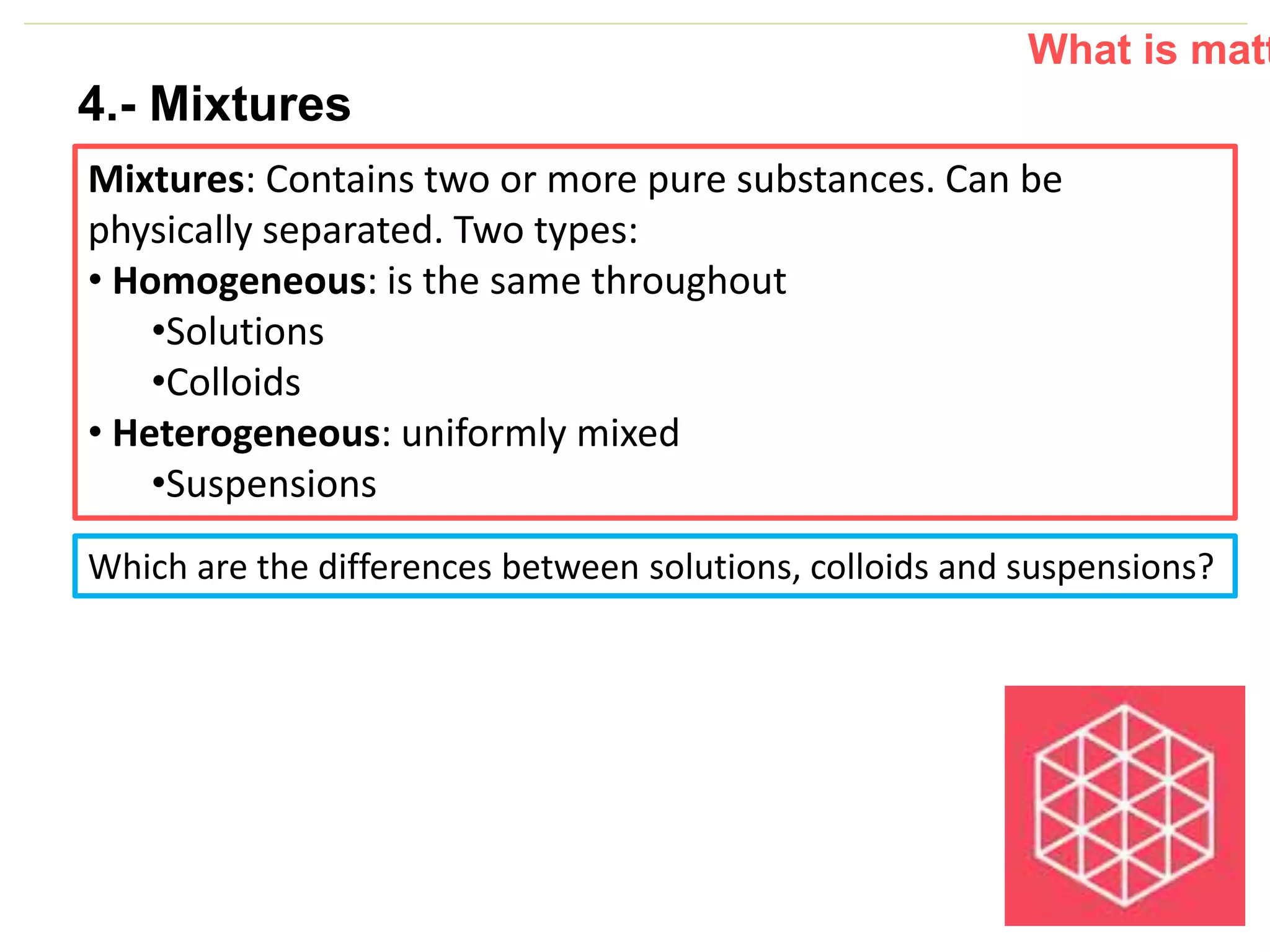 P: 555.123.4568 F: 555.123.4567
123 West Main Street, New York,
NY 10001
www.rightcare.com|
4.- Mixtures
Mixtures: Contains two or more pure substances. Can be
physically separated. Two types:
• Homogeneous: is the same throughout
•Solutions
•Colloids
• Heterogeneous: uniformly mixed
•Suspensions
What is matt
Which are the differences between solutions, colloids and suspensions?
 