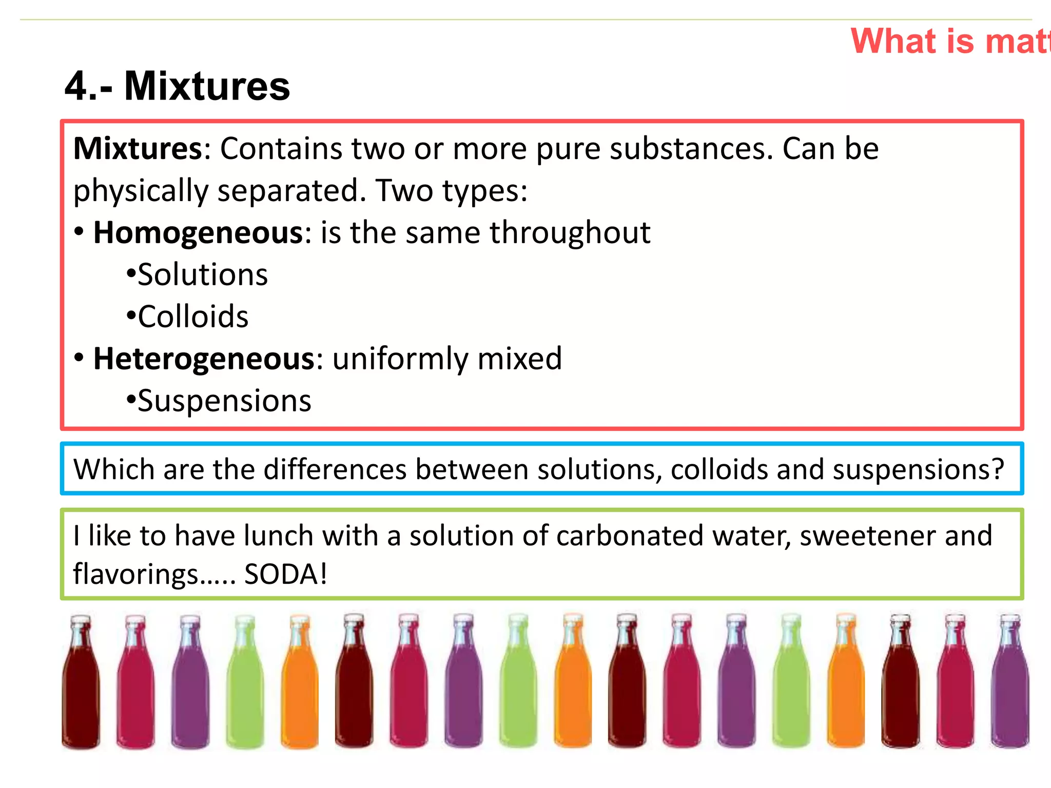 P: 555.123.4568 F: 555.123.4567
123 West Main Street, New York,
NY 10001
www.rightcare.com|
Lu
nc
h
4.- Mixtures
Mixtures: Contains two or more pure substances. Can be
physically separated. Two types:
• Homogeneous: is the same throughout
•Solutions
•Colloids
• Heterogeneous: uniformly mixed
•Suspensions
What is matt
Which are the differences between solutions, colloids and suspensions?
I like to have lunch with a solution of carbonated water, sweetener and
flavorings….. SODA!
 