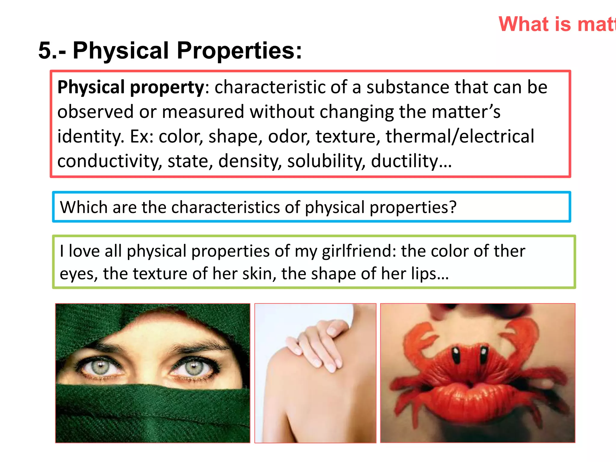 P: 555.123.4568 F: 555.123.4567
123 West Main Street, New York,
NY 10001
www.rightcare.com|
5.- Physical Properties:
Physical property: characteristic of a substance that can be
observed or measured without changing the matter’s
identity. Ex: color, shape, odor, texture, thermal/electrical
conductivity, state, density, solubility, ductility…
What is matt
Which are the characteristics of physical properties?
I love all physical properties of my girlfriend: the color of ther
eyes, the texture of her skin, the shape of her lips…
 
