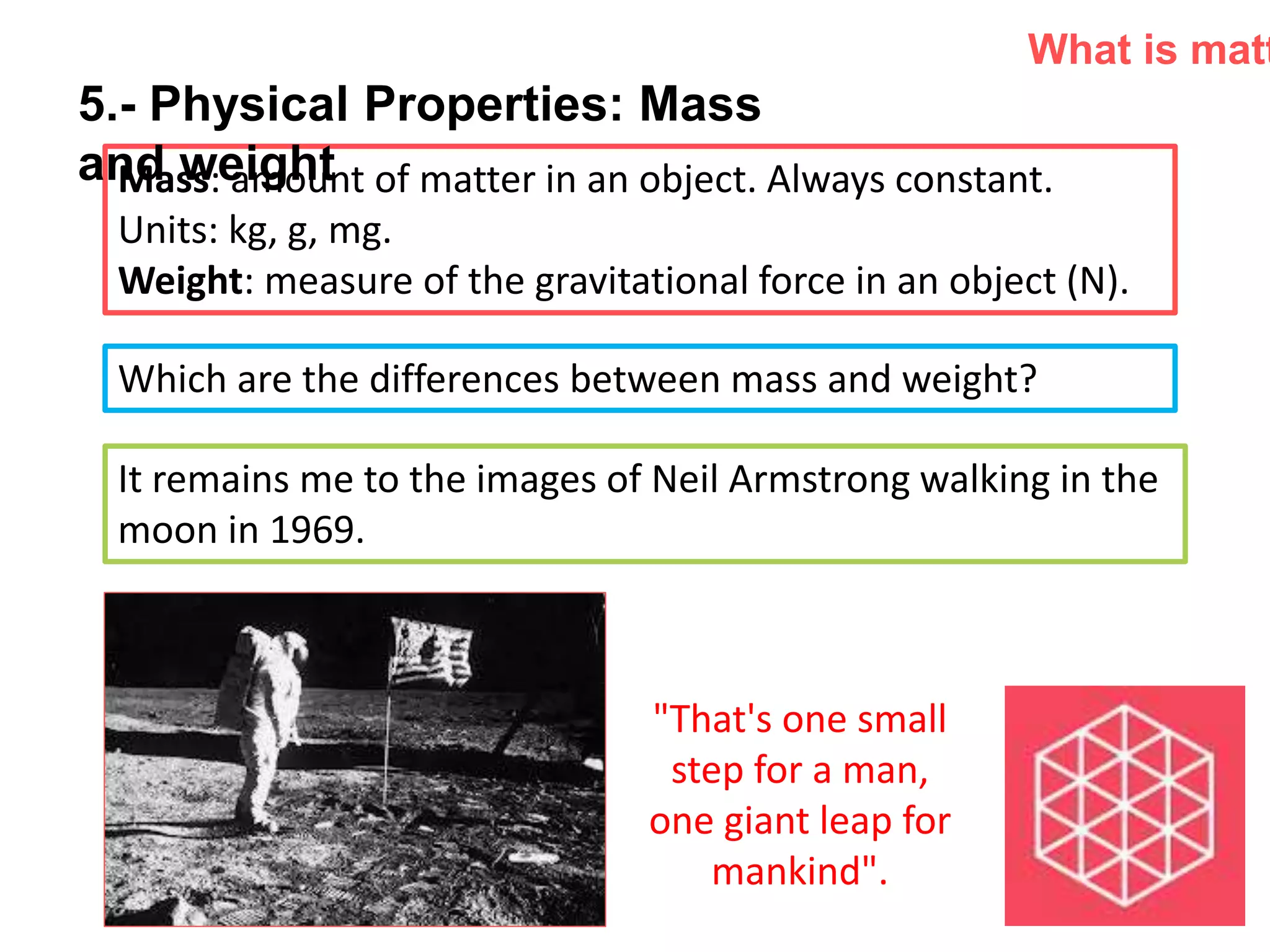 P: 555.123.4568 F: 555.123.4567
123 West Main Street, New York,
NY 10001
www.rightcare.com|
Mass: amount of matter in an object. Always constant.
Units: kg, g, mg.
Weight: measure of the gravitational force in an object (N).
What is matt
Which are the differences between mass and weight?
It remains me to the images of Neil Armstrong walking in the
moon in 1969.
"That's one small
step for a man,
one giant leap for
mankind".
5.- Physical Properties: Mass
and weight
 