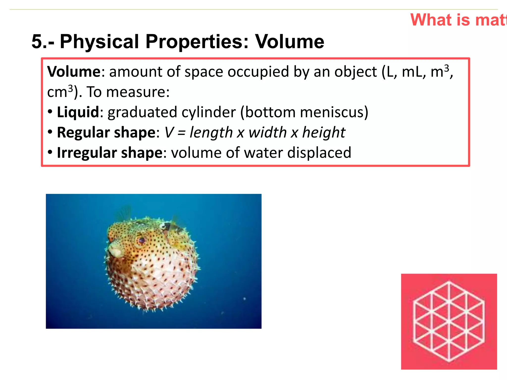 P: 555.123.4568 F: 555.123.4567
123 West Main Street, New York,
NY 10001
www.rightcare.com|
Volume: amount of space occupied by an object (L, mL, m3,
cm3). To measure:
• Liquid: graduated cylinder (bottom meniscus)
• Regular shape: V = length x width x height
• Irregular shape: volume of water displaced
What is matt
5.- Physical Properties: Volume
 