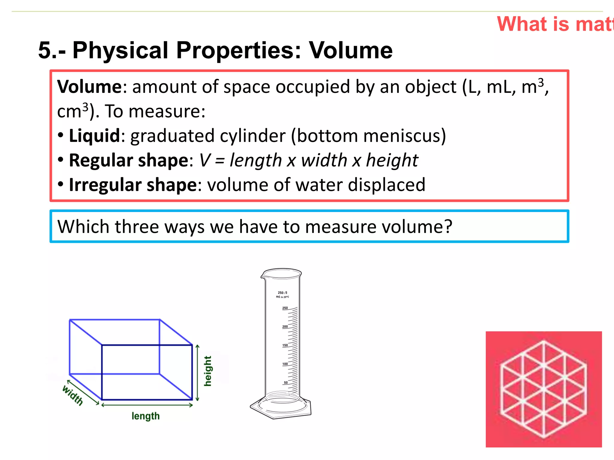 P: 555.123.4568 F: 555.123.4567
123 West Main Street, New York,
NY 10001
www.rightcare.com|
Volume: amount of space occupied by an object (L, mL, m3,
cm3). To measure:
• Liquid: graduated cylinder (bottom meniscus)
• Regular shape: V = length x width x height
• Irregular shape: volume of water displaced
What is matt
Which three ways we have to measure volume?
5.- Physical Properties: Volume
 