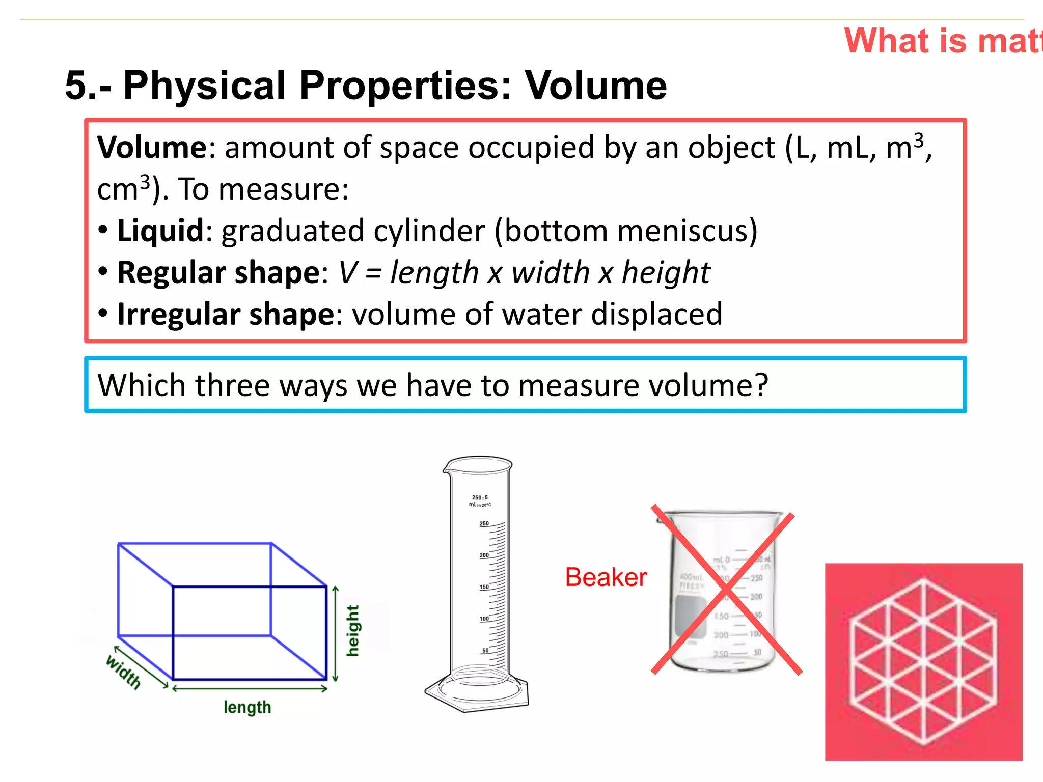 P: 555.123.4568 F: 555.123.4567
123 West Main Street, New York,
NY 10001
www.rightcare.com|
Volume: amount of space occupied by an object (L, mL, m3,
cm3). To measure:
• Liquid: graduated cylinder (bottom meniscus)
• Regular shape: V = length x width x height
• Irregular shape: volume of water displaced
What is matt
Which three ways we have to measure volume?
Beaker
5.- Physical Properties: Volume
 