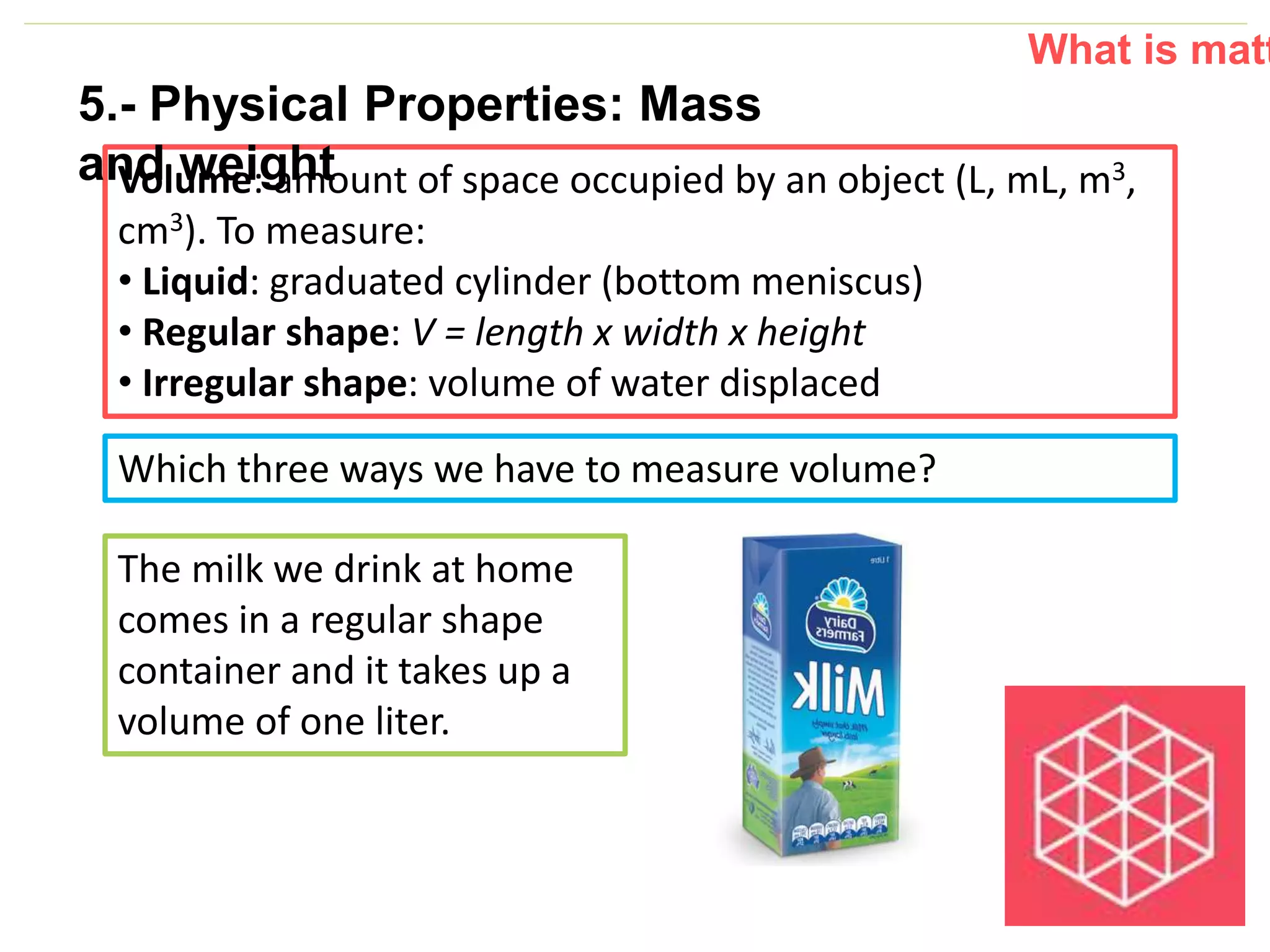 P: 555.123.4568 F: 555.123.4567
123 West Main Street, New York,
NY 10001
www.rightcare.com|
What is matt
Which three ways we have to measure volume?
The milk we drink at home
comes in a regular shape
container and it takes up a
volume of one liter.
Volume: amount of space occupied by an object (L, mL, m3,
cm3). To measure:
• Liquid: graduated cylinder (bottom meniscus)
• Regular shape: V = length x width x height
• Irregular shape: volume of water displaced
5.- Physical Properties: Mass
and weight
 